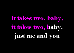 It takes two, baby,
it takes two, baby,

just me and you