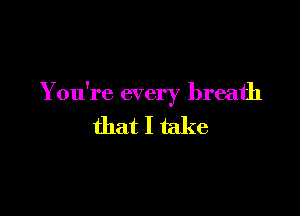 You're every breath

that I take