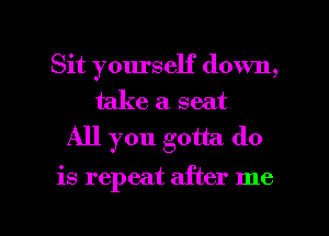 Sit yourself down,

take a seat
All you gotta do

is repeat after me