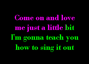 Come on and love
me just a little bit
I'm gonna teach you

how to Sing it out