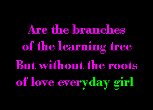Are the branches

of the learning tree

But Without the roots
of love everyday girl