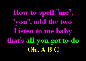 How to Spell me,
you, add the two
Listen to me baby
that's all you got to do
011, A B C