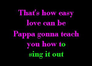 That's how easy
love can be

Pappa gonna teach
you how to
sing it out