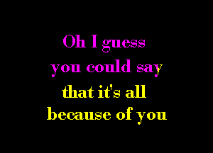 Oh I guess

you could say

that it's all

because of you