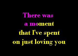 There was
a moment

that I've spent

on just loving you