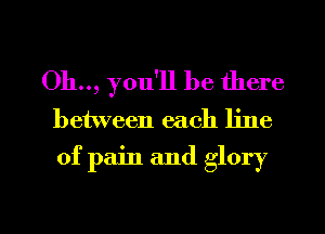 Oh.., you'll be there
between each line
of pain and glory

g