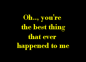 Oh.., you're
the best thing

that ever
happened to me