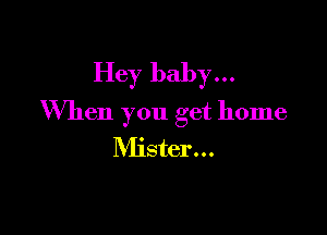 Hey baby...
When you get home

Mister...