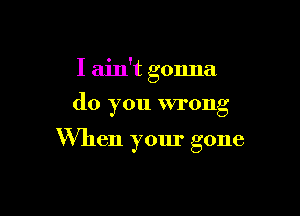 I ain't gonna
do you wrong

When your gone