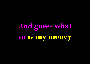 And guess What

so is my money