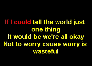 If I could tell the world just
one thing

It would be we're all okay
Not to worry cause worry is
wasteful