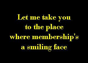 Let me take you
to the place

Where membership's
a smiling face