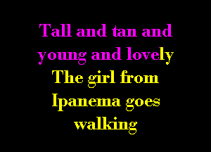 Tall and tan and

young and lovely

The girl from

Ipanema goes

walking I