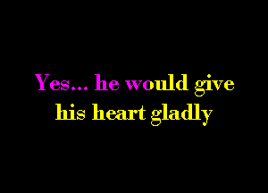 Yes... he would give

his heart gladly