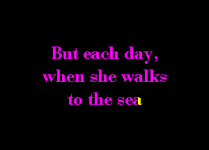 But each day,

when she walks

to the sea