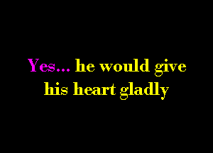 Yes... he would give

his heart gladly