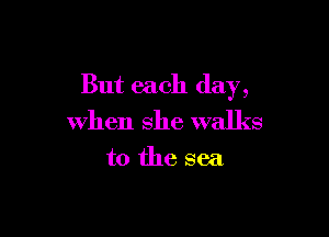 But each day,

when she walks

to the sea