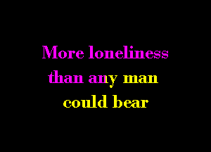More loneliness

than any man

could bear