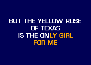 BUT THE YELLOW ROSE
OF TEXAS
IS THE ONLY GIRL
FOR ME