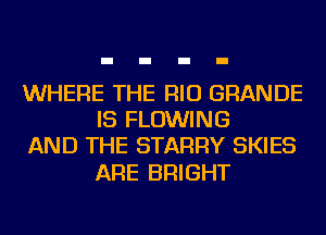 WHERE THE RIO GRANDE
IS FLOWING
AND THE STARRY SKIES

ARE BRIGHT