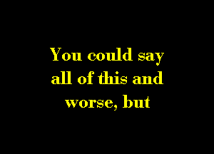 You could say

all ofthis and

worse, but