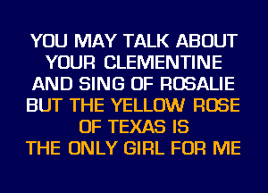 YOU MAY TALK ABOUT
YOUR CLEMENTINE
AND SING OF ROSALIE
BUT THE YELLOW ROSE
OF TEXAS IS
THE ONLY GIRL FOR ME