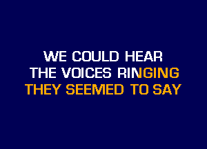 WE COULD HEAR
THE VOICES RINGING
THEY SEEMED TO SAY