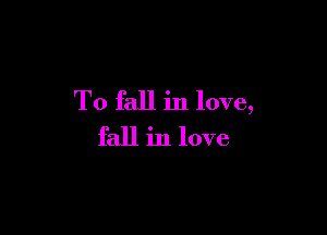 To fall in love,

fall in love