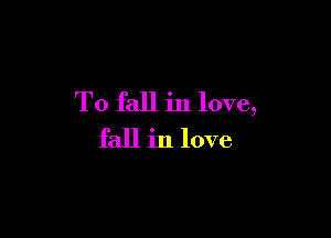 To fall in love,

fall in love