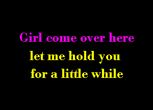 Girl come over here

let me hold you
for a. little While

g