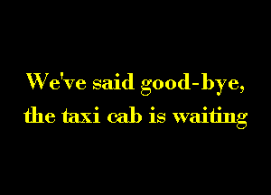 W e've said good-bye,
the taxi cab is waiting