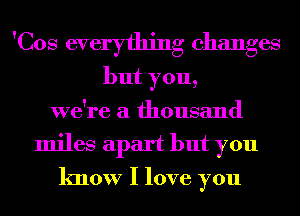 'Cos everything changes
but you,
we're a thousand
miles apart but you
know I love you