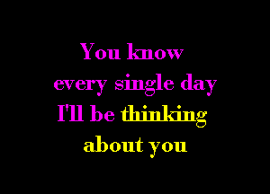 You know

every single day

I'll be thinking
about you