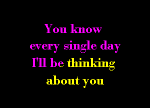 You know

every single day

I'll be thinking
about you