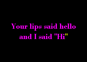 Your lips said hello

and I said Hi