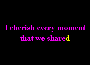 I cherish every moment
that we shared