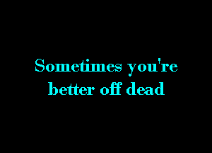 Someiimes you're

better Off dead
