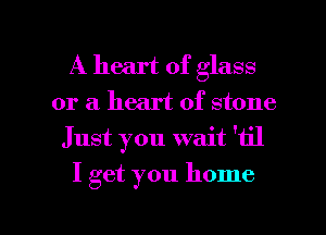 A heart of glass
or a heart of stone
Just you wait '11'1

I get you home

g