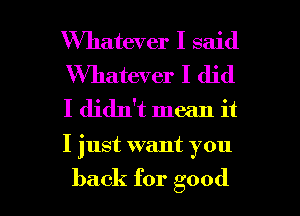 Whatever I said
Whatever I did
I didn't mean it

I just want you

back for good I