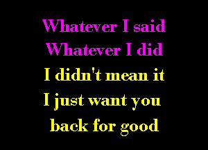 Whatever I said
Wmatwer I did

I didn't mean it

I just want you

back for good I