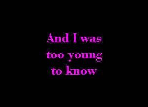 And I was

too young
to know