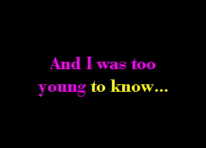 And I was too

young to know...