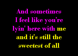 And sometimes
I feel like you're
lyin' here with me

and it's still the

sweetest of all I