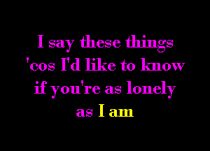 I say these things

'cos I'd like to lmow
if you're as lonely

aSIam

g