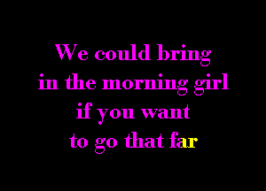 We could bring
in the morning girl
if you want
to go that far