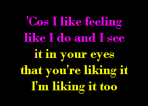 'Cos I like feeling
like I do and I see
it in your eyes
that you're liking it
I'm liking it too