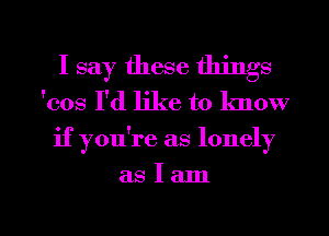 I say these things

'cos I'd like to lmow
if you're as lonely

aSIam

g