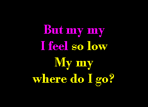 But my my
I feel so low

My my
where do I go?