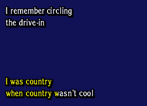 I remember circling
the drive-in

I was country
when country wasn't cool