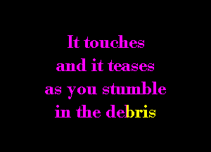It touches
and it teases

as you stumble
in the debris